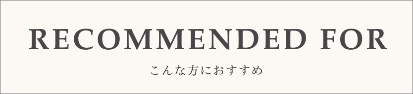 RECOMMEND FOR-こんな方におすすめ-
